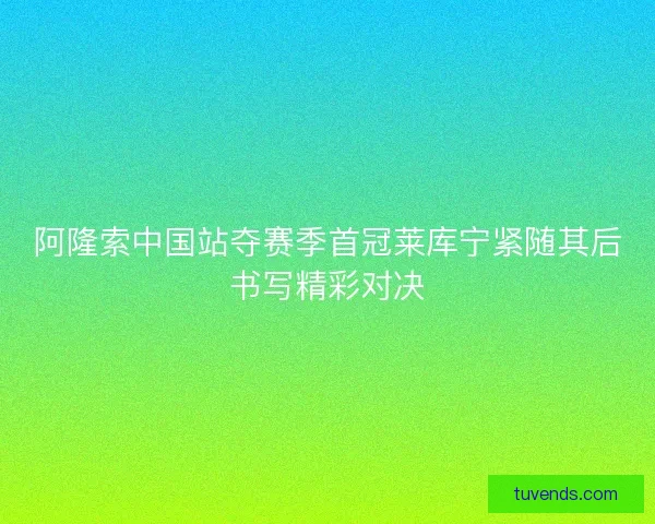 阿隆索中国站夺赛季首冠莱库宁紧随其后书写精彩对决